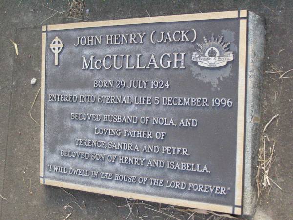 Henry MCCULLAGH,  | died 28 Aug 1962 aged 88 years;  | Isabella MCCULLAGH,  | died 5 Aug 1966 aged 88 years;  | John Henry (Jack) MCCULLAGH,  | born 29 July 1924,  | died 5 Dec 1996,  | husband of Nola,  | father of Terence, Sandra & Peter,  | son of Henry & Isabella;  | Lawnton cemetery, Pine Rivers Shire  | 