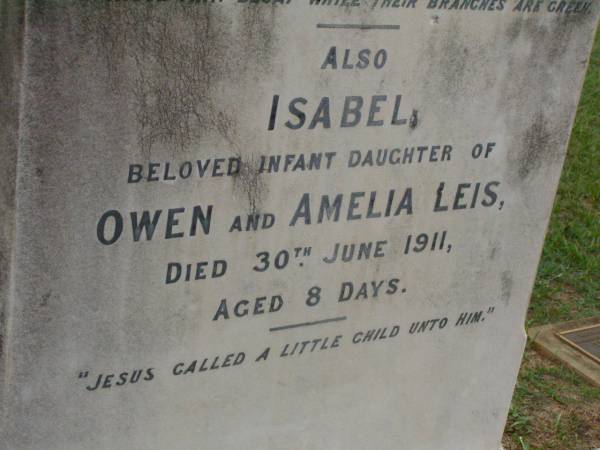 Eric Edwin,  | son of C.J. & Isabella WRIGHT,  | died 3 Dec 1911 aged 1 year 5 months;  | William Colin WRIGHT,  | died 24 Aug 1922 aged 15 years;  | Colin James WRIGHT,  | died 8 Nov 1950 aged 75 years;  | Isabella WRIGHT,  | died 30 Sept 1968 aged 88 years 9 months;  | Annie LEIS,  | wife mother,  | died 22 april 1961 aged 73 years;  | Owen LEIS,  | father,  | died 5 July 1976 aged 91 years;  | Amelia,  | wife of Owen LEIS,  | died 8 July 1911 aged 23 years;  | Isabel,  | infant daughter of Owen & Amelia LEIS,  | died 30 June 1911 aged 8 days;  | Lawnton cemetery, Pine Rivers Shire  | 