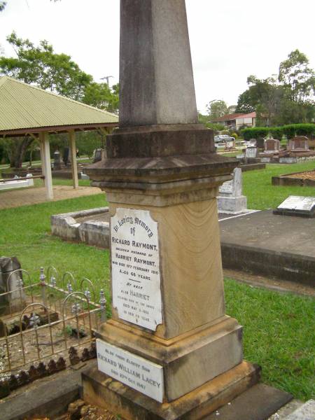 Richard RAYMONT,  | husband of Harriet RAYMONT,  | died 19 Feb 1910 aged 66 years;  | Harriet,  | wife,  | died 5 May 1931 in her 79th year;  | Richard William Lacey,  | eldest son,  | died 27 Oct 1947;  | Lawnton cemetery, Pine Rivers Shire  | 