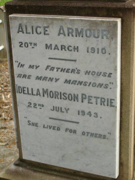 parents;  | Jess Murray PETRIE,  | born 24-2-1911,  | died 8-5-1989;  | Rollo Seccombe PETRIE,  | born 27-2-1910,  | died 16-8-1996;  | remembered by Bill, Jim & Janice;  | Alice ARMOUR,  | died 20 March 1910;  | Idella Morison PETRIE,  | died 22 July 1943;  | Aubrey PETRIE,  | died 6 Dec 1908;  | Catherine Jessie PETRIE,  | died 12 July 1954 aged 91 years;  | Tom PETRIE,  | died 26 Aug 1910 aged 79 1/2 years;  | Elizabeth PETRIE,  | died 30 Sept 1926 aged 90 years;  | Lawnton cemetery, Pine Rivers Shire  | 