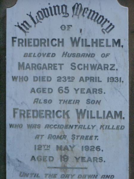 Friedrich Wilhelm,  | husband of Margaret SCHWARZ,  | died 23 April 1931 aged 65 years;  | Frederick William,  | son,  | accidentally killed Roma Street  | 12 May 1926 aged 19 years;  | Lawnton cemetery, Pine Rivers Shire  | 