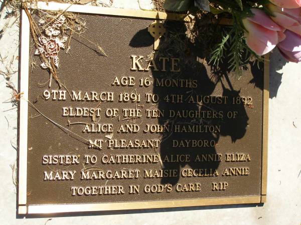 Kate,  | eldest of 10 daughters of Alice & John HAMILTON  | of My Pleasant Dayboro,  | 9 Mar 1891 - 4 Aug 1892 aged 16 months,  | sister to Catherine, Alice, Annie, Eliza,  | Mary, Margaret, Maisie, Cecilia, & Annie;  | Lawnton cemetery, Pine Rivers Shire  | 