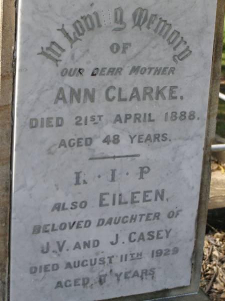 John CASEY,  | died 7 March 1894 aged 56 years;  | Margaret,  | wife,  | died 31 March 1897 aged 60 years;  | Phil ROACH,  | grandson,  | drowned 26 June 1893 aged 2 years;  | parents;  | Thomas Francis CASEY,  | died 28 July 1918 aged 48 years;  | Elizabeth CASEY,  | died 2 Oct 1942 aged 71 years;  | Hilda, wife of J.J. CASEY,  | died 11 March 1928 aged 52 years;  | James John CASEY,  | died 3 Dec 1937 aged 68 years;  | Ann CLARKE,  | mother,  | died 21 April 1888 aged 48 years;  | Eileen,  | daughter of J.V. & J. CASEY,  | died 11 Aug 1929 aged 7 years;  | Jane,  | wife of Philip RYAN,  | died 17 April 1932 aged 58 years;  | Lawnton cemetery, Pine Rivers Shire  | 