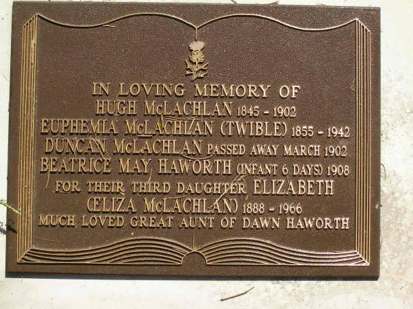 Hugh MCLACHLAN,  | 1845 - 1902;  | Euphemia MCLACHLAN (TWIBLE),  | 1855 - 1942;  | Duncan MCLACHLAN,  | died March 1902;  | Beatrice May HAWORTH,  | died 1908 aged 6 days;  | Elizabeth (Eliza) MCLACHLAN,  | third daughter,  | 1888 - 1966,  | great-aunt of Dawn HAWORTH;  | Lawnton cemetery, Pine Rivers Shire  | 