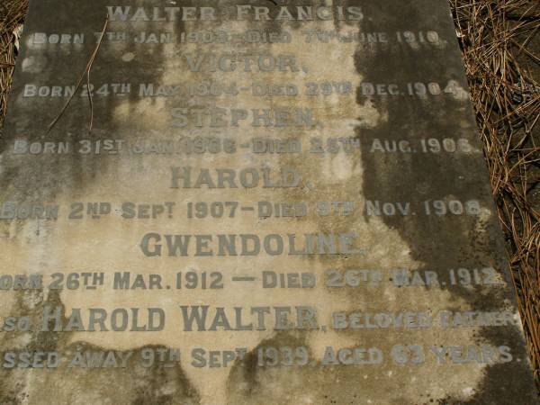 children;  | Walter FRANCIS,  | born 7 Jan 1903,  | died 7 June 1910;  | Victor,  | born 24 May 1904,  | died 29 Dec 1904;  | Stephen,  | born 31 Jan 1906,  | died 25 Aug 1906;  | Harold,  | born 2 Sept 1907,  | died 9 Nov 1908;  | Gwendoline,  | born 26 Mar 1912,  | died 26 Mar 1912;  | Harold Walter,  | father,  | died 9 Sept 1939 aged 63 years;  | Lawnton cemetery, Pine Rivers Shire  | 