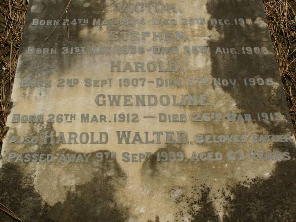 children;  | Walter FRANCIS,  | born 7 Jan 1903,  | died 7 June 1910;  | Victor,  | born 24 May 1904,  | died 29 Dec 1904;  | Stephen,  | born 31 Jan 1906,  | died 25 Aug 1906;  | Harold,  | born 2 Sept 1907,  | died 9 Nov 1908;  | Gwendoline,  | born 26 Mar 1912,  | died 26 Mar 1912;  | Harold Walter,  | father,  | died 9 Sept 1939 aged 63 years;  | Lawnton cemetery, Pine Rivers Shire  | 