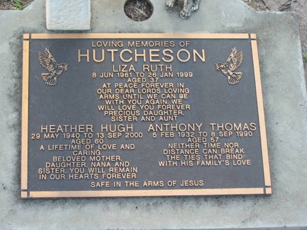 Liza Ruth HUTCHESON,  | 8 June 1961 - 26 Jan 1999 aged 37 years,  | daughter sister aunt;  | Heather Hugh HUTCHESON,  | 29 May 1940 - 13 Sept 2000 aged 60 years,  | mother nana sister;  | Anthony Thomas HUTCHESON,  | 5 Feb 1932 - 8 Sept 1990 aged 57 years;  | Lawnton cemetery, Pine Rivers Shire  | 