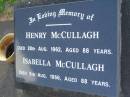 Henry MCCULLAGH, died 28 Aug 1962 aged 88 years; Isabella MCCULLAGH, died 5 Aug 1966 aged 88 years; John Henry (Jack) MCCULLAGH, born 29 July 1924, died 5 Dec 1996, husband of Nola, father of Terence, Sandra & Peter, son of Henry & Isabella; Lawnton cemetery, Pine Rivers Shire 