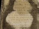 
George Herbert HOUGHTON,
son of Thomas HOUGHTON,
born 9 June 1857,
died 30 Nov 1931;
Catherine Trudgen HOUGHTON,
wife of Geo. H. HOUGHTON,
born Cornwall England 11 Sept 1862,
died Queensland 3 Dec 1931;
Benjamin HOUGHTON,
born 24 April 1889,
died 14 July 1894 accidentally drowned,
son of George Herbert &
Catherine Trudgen HOUGHTON;
Winifred HOUGHTON,
born 31 Jan 1902,
died 2 Feb 1902;
daughter of George Herbert &
Catherine Trudgen HOUGHTON;
Agnes Annie MYLES (nee HOUGHTON),
wife of John Traill MULES,
born 22 June 1897,
died 29 June 1982,
daughter of George Herbert & Catherine Trudgen HOUGHTON;
Sarah Ann,
wife of Thomas HOUGHTON,
died 1 Dec 1902 aged 78 years;
Herbert Henry,
son,
died 30 Aug 1898 aged 36 years;
Oswald HOUGHTON,
grandson,
died 22 Oct 1900 aged 24 years;
Thomas HOUGHTON,
died 18 Jan 1910 aged 74 years;
Lawnton cemetery, Pine Rivers Shire
