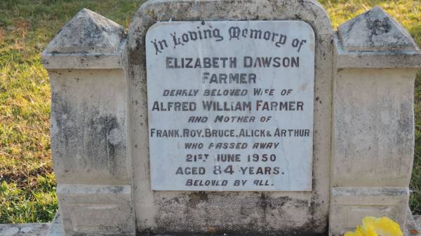 Elizabeth Dawson FARMER  | d: 21 Jun 1950 aged 84  | wife of Alfred William FARMER  | mother of Roy, Bruce, Alick, Arthur  |   | Alfred William FARMER  | d: 19 Jul 1956 aged 93  |   | Legume cemetery, Tenterfield, NSW  |   | 