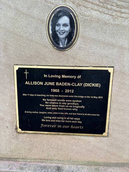 Allison June BADEN-CLAY (nee DICKIE)  | b: 1968  | d: 2012  |   | research notes: Roadside memorial at Anstead under where water pipes cross over highway.  | research notes: After 11 days of searching, her body was discovered under this bridge on the 1st May, 2012.  | research notes: No farewell words were spoken  | research notes: No chance to say goodbye  | research notes: You were taken from us so tragically  | research notes: And only God knows why  | research notes: A loving mother, daughter, sister-in-law, wife, and dear friend to all who knew her  | research notes: Loving and caring in all her ways  | research notes: We love and miss her more each day.  | research notes: Forever in our hearts.  |   | 