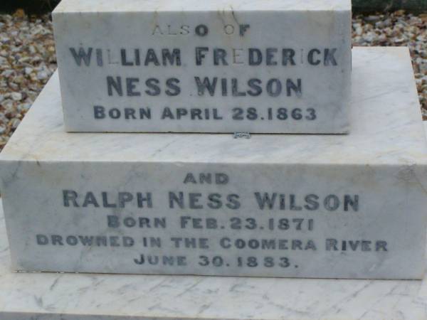 Anne Elizabeth WILSON,  | born 2 June 1833,  | died 15 Aug 1907;  | William WILSON,  | born Knaresbro Yorks 20 Sept 1802,  | died Brisbane 21 April 1867;  | Jane WILSON,  | born Pickering Yorks 7 Nov 1838,  | died Brisbane 21 Oct 1883;  | Arthur Ness WILSON,  | born 20 Sept 1884,  | died 15 March 1885;  | William Frederick Ness WILSON,  | born 28 April 1863;  | Ralph Ness WILSON,  | born 23 Feb 1871,  | drowned Coomera River 30 June 1883;  | Lower Coomera cemetery, Gold Coast  | 