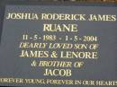 
Joshua Roderick James RUANE,
11-5-1983 - 1-5-2004,
son of James & Lenore,
brother of Jacob;
Lower Coomera cemetery, Gold Coast
