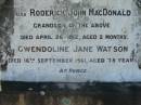 
Eliza WATSON
3 Feb 1923, aged 62
John WATSON
25 Nov 1931, aged 78
Richard John Watson
7 Jun 1952, aged 54
(grandson) Roderick John MacDONALD
26 Apr 1912 aged 2 months
Gwendolin Jane WATSON
16 Sep 1961, aged 78
Lowood General Cemetery

