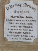 
Matilda Ann, wife of J.H. RAUB,
died 9 Feb 1923 aged 48 years;
Herbert Cecil, son,
died 22 April 1921 aged 11 years;
Wilhelmina, mother,
wife of John Henry RAUB,
died 8 Sept 1964 aged 75 years;
John Henry RAUB, husband father,
died 18 March 1952 aged 80 years;
Ma Ma Creek Anglican Cemetery, Gatton shire
