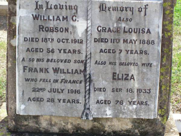William G. ROBSON,  | died 18 Oct 1912 aged 56 years;  | Frank William, son,  | died France 22 July 1916 aged 28 years;  | Grace Louisa,  | died 11 May 1888 aged 7 years;  | Eliza, wife,  | died 18 Sept 1933 aged 76 years;  | Ma Ma Creek Anglican Cemetery, Gatton shire  | 