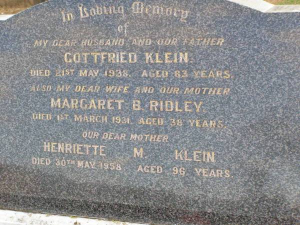 Gottfried KLEIN, husband father,  | died 21 May 1938 aged 63 years;  | Margaret B. RIDLEY, wife mother  | died 1 March 1931 aged 38 years;  | Henriette M. KLEIN, mother,  | died 30 May 1958 aged 96 years;  | Ma Ma Creek Anglican Cemetery, Gatton shire  | 