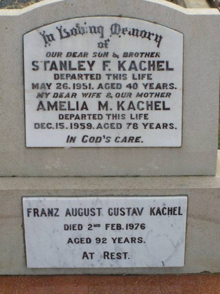 Stanley F. KACHEL, son brother,  | died 26 May 1951 aged 40 years;  | Amelia M. KACHEL, wife mother,  | died 15 Dec 1959 aged 78 years;  | Franz August Gustav KACHEL,  | died 2 Feb 1976 aged 92 years;  | Ma Ma Creek Anglican Cemetery, Gatton shire  | 