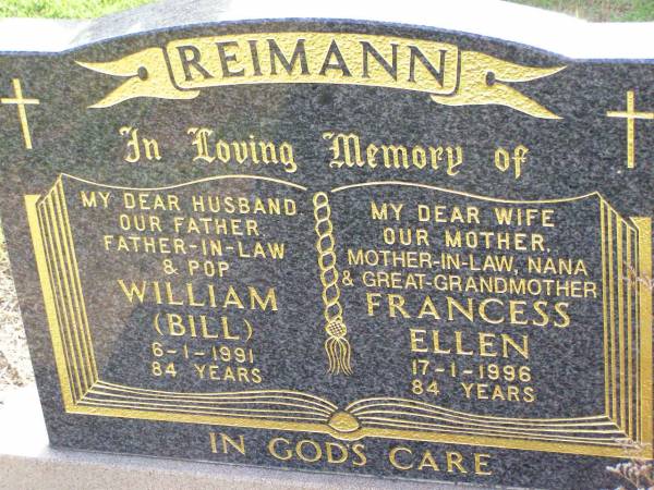 William (Bill) REIMANN,  | husband father father-in-law pop,  | died 6-1-1991 aged 84 years;  | Francess Ellen REIMANN,  | wife mother mother-in-law nana great-grandmother,  | died 17-1-1996 aged 84 years;  | Ma Ma Creek Anglican Cemetery, Gatton shire  | 