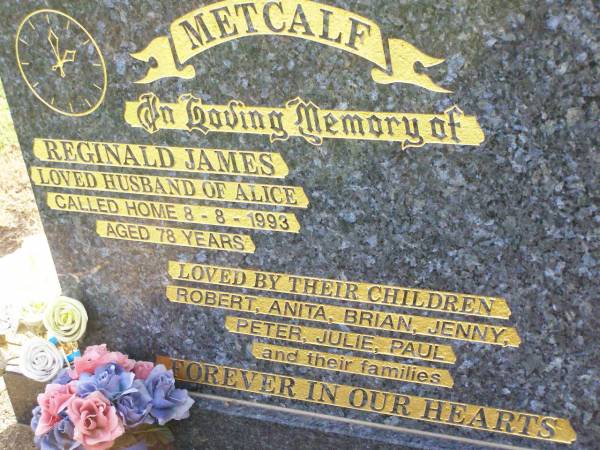 Reginald James METCALF,  | husband of Alice,  | died 8-8-1993 aged 78 years;  | children Robert, Anita, Brian, Jenny, Peter,  | Julie, Paul & families;  | Ma Ma Creek Anglican Cemetery, Gatton shire  | 