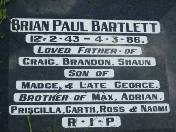 Brian Paul BARTLETT,  | 12-2-43 - 4-3-86,  | father of Craig, Brandon, Shaun,  | son of Madge & late George,  | brother of Max, Adrian, Priscilla,  | Garth, Ross & Naomi;  | Maclean cemetery, Beaudesert Shire  | 