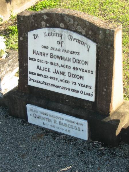 parents;  | Harry Bowman DIXON, died 19 Dec 1928 aged 49 years;  | Alice Jane DIXON, died 22 Nov 1956 aged 73 years;  | Quentin R. BURGESS, 3-1-46 - 12-1-36, grandson;  | Marburg Anglican Cemetery, Ipswich  | 