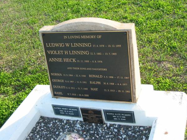 Ludwig W. LINNING, 27-4-1878 - 10-12-1955;  | Violet H. LINNING, 22-3-1882 - 13-7-1965;  | Annie HECK, 21-11-1888 - 6-8-1976;  | their sons and daughters;  | Norma, 12-9-1904 - 22-4-1980;  | Ronald, 3-5-1906 - 17-11-1967;  | George, 9-4-1907 - 11-9-1991;  | Ralph, 30-8-1908 - 4-4-1977;  | Dudley, 11-4-1911 - 31-7-1969;  | May, 21-3-1913 - 29-11-1993;  | Basil, 8-7-1918 - 26-4-2000;  | also;  | Alfred Henry MILWARD, died 18-5-1970, aged 70 years;  | Ronald Frederick LINNING, 3 May 1906 - 15 Nov 1967;  | Norma Alice MILWARD, died 22-4-1980 aged 75 years;  | Marburg Anglican Cemetery, Ipswich  |   |   | 