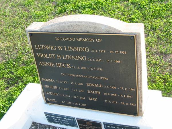 Ludwig W. LINNING, 27-4-1878 - 10-12-1955;  | Violet H. LINNING, 22-3-1882 - 13-7-1965;  | Annie HECK, 21-11-1888 - 6-8-1976;  | their sons and daughters;  | Norma, 12-9-1904 - 22-4-1980;  | Ronald, 3-5-1906 - 17-11-1967;  | George, 9-4-1907 - 11-9-1991;  | Ralph, 30-8-1908 - 4-4-1977;  | Dudley, 11-4-1911 - 31-7-1969;  | May, 21-3-1913 - 29-11-1993;  | Basil, 8-7-1918 - 26-4-2000;  | also;  | Alfred Henry MILWARD, died 18-5-1970, aged 70 years;  | Ronald Frederick LINNING, 3 May 1906 - 15 Nov 1967;  | Norma Alice MILWARD, died 22-4-1980 aged 75 years;  | Marburg Anglican Cemetery, Ipswich  | 