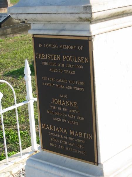 Christen POULSEN, died 11 July 1909 aged 70 years;  | Johanne, wife, died 29 Sept 1936 aged 89 years;  | Mariana MARTIN, daughter, born 12 May 1879 died 17 Mar 1965;  | George Frederick MARTIN, 1913 - 1976;  | Thelma Jesse MARTIN, 1913 - 1988;  | Marburg Anglican Cemetery, Ipswich  | 
