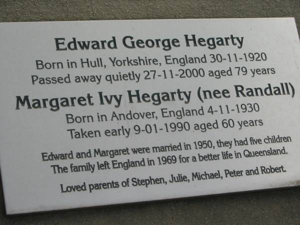 Edward George HEGARTY,  | born Hull Yorkshire England 30-11-1920,  | died 27-11-2000 aged 79 years;  | Margaret Ivy HEGARTY, nee RANDALL,  | born Andover England 4-11-1930,  | died 9-1-1990 aged 60 years;  | married 1950, left England 1969,  | children Stephen, Julie, Michael Peter & Robert;  | Marburg Lutheran Cemetery, Ipswich  | 
