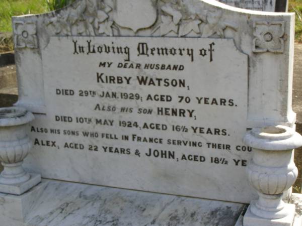 Kirby WATSON,  | husband,  | died 29 Jan 1929 aged 70 years;  | Henry,  | son,  | died 1 May 1924 aged 16 1/2 years;  | Alex,  | killed in France aged 22 years;  | John,  | killed in France aged 18 1/2 years;  | Maroon General Cemetery, Boonah Shire  | 