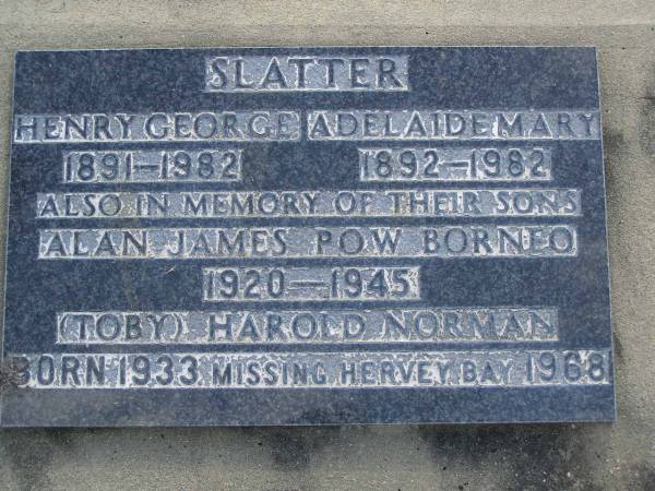 Henry George SLATTER,  | 1891 - 1982;  | Adelaide Mary SLATTER,  | 1892 - 1982;  | Alan James,  | son,  | 1920 - 1945 POW Boneo;  | (Toby) Harold Norman,  | son,  | 1933 - 1968 missing Hervey Bay;  | Maroon General Cemetery, Boonah Shire  |   | 