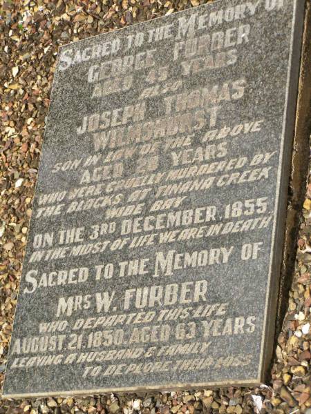 George FURBER,  | murdered Tinana Creek 3 Dec 1855 aged 45 years;  | Joseph Thomas WILMSHURST,  | son-in-law of George FURBER,  | murdered Tinana Creek 3 Dec 1855 aged 28 years;  | Mrs W. FURBER,  | died 21 Aug 1850 aged 63 years,  | leaving husband & family;  | murdered Tinana Creek 3 Dec 1855 aged 45 years;  | Pioneer Cemetery, Maryborough  | 
