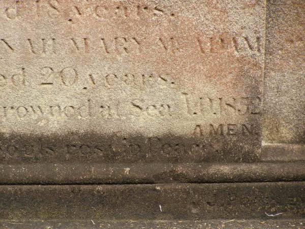 Sarah Bridget SHEA,  | died 5? Dec 1851 aged 22 years;  | Ann Teressa MCADAM,  | sister,  | died 3? Feb 1850 aged 22 years;  | erected by John SHEA;  | Phelip Agustin MCADAM,  | drowned at sea 1852 aged 18 years;  | Susanah Mary MCADAM,  | drowned at sea 1852 aged 20 years;  | Pioneer Cemetery, Maryborough  | 