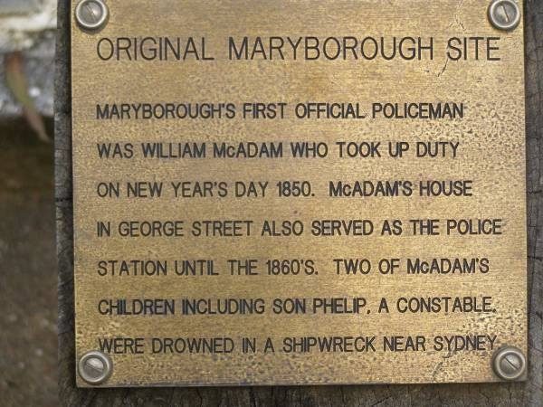 Original Maryborough site;  | Maryborough's first official policeman was  | William MCADAM who took up duty on  | New Years's Day 1850; McAdam's house  | in George Street also served as the police  | station until the 1860's; Two of McAdam's  | children including son Phelip, a constable,  | were drown in a shipwreck near Sydney;  | Pioneer Cemetery, Maryborough  | 