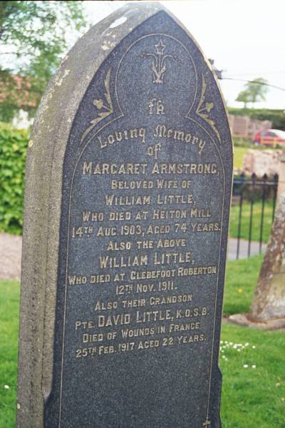 Margaret ARMSTRONG  | d: Heiton Mill, 14 Aug 1903 aged 74  |   | husband  | William LITTLE  | d: Glebefoot Roberton, 12 Nov 1911  |   | their grandson  | David LITTLE K.O.S.B.  | died of wounds in France 25 Feb 1917 aged 22  |   | Melrose cemetery, Roxburgshire, Scotland  | 