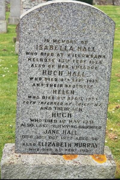 Isabella HALL  | d: Willowbank Melrose 10 Feb 1925  |   | husband  | Hugh HALL  | d: 4 Sep 1915  |   | daughter  | Helen (HALL)  | d 9 Apr 1923  | both interred Crieff  |   | son  | Hugh (HALL)  | d: 1 May 1941  |   | last surviving daughter  | Jane HALL  | d: 30 Oct 1972 aged 96  |   | Elizabeth MURRAY  | d: 6 Feb 1930  |   | Melrose cemetery, Roxburgshire, Scotland  |   | 