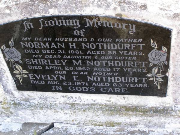 Norman H. NOTHDURFT,  | husband father,  | died 31 Dec 1961 aged 58 years;  | Shirley M. NORTHDURFT,  | daughter sister,  | died 20 April 1962 aged 17 years;  | Evelyn E. NOTHDURFT,  | mother,  | died 23 Aug 1971 aged 63 years;  | Meringandan cemetery, Rosalie Shire  | 