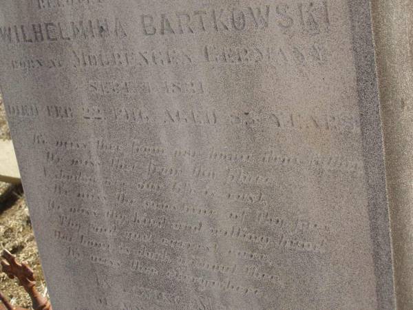 Carl BARTKOWSKI,  | husband of Wilhelmina BARTKOWSKI,  | born Mourengen? Germany 7? Sept 1831,  | died 22 Feb 1916 aged 83 years;  | Minnie BARTKOWSKI,  | mother,  | died 13 Apr 1933 aged 89 years;  | Thedor BARTKOWSKI,  | son of Fredick & Caroline BARTKOWSKI,  | died 5 Nov 1915 in 13th year;  | Meringandan cemetery, Rosalie Shire  | 