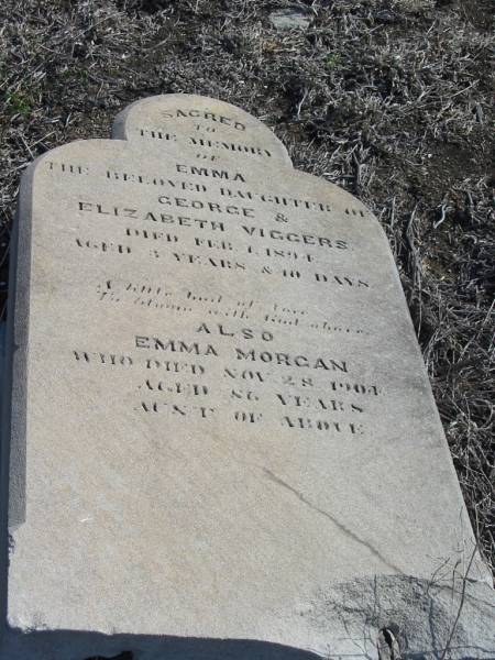 Emma,  | daughter of George & Elizabeth VIGGERS,  | died 1 Feb 1894 aged 3 years 10 days;  | Emma MORGAN,  | aunt,  | died 28 Nov 1904 aged 86 years;  | Meringandan cemetery, Rosalie Shire  | 