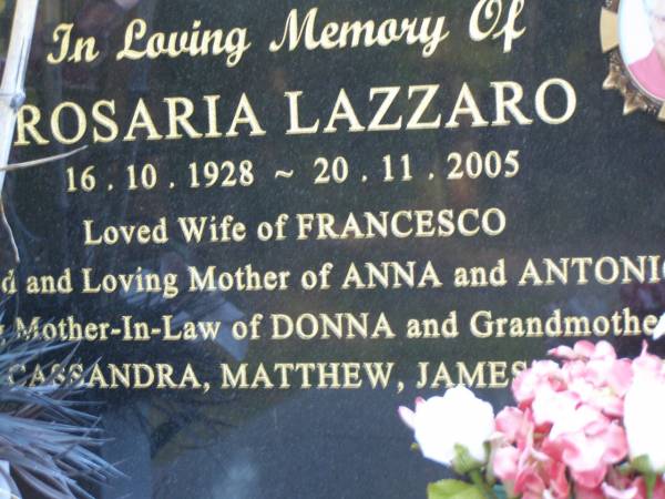 Rosaria LAZZARO,  | 16-10-1928 - 20-11-2005,  | wife of Francesco,  | mother Anna & Antonio,  | mother-in-law of Donna,  | grandmother of Cassandra, Matthew, James & Sarah;  | Mooloolah cemetery, City of Caloundra  |   | 