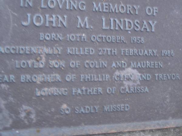 John M. LINDSAY,  | born 10 Oct 1958,  | accidentally killed 27 Feb 1986,  | son of Colin & Maureen,  | brother of Phillip, Glen & Trevor,  | father of Carissa;  | Mooloolah cemetery, City of Caloundra  |   | 