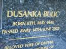 
Dusanka BULIC,
born 8 May 1943,
died 14 June 2002,
wife of Dmitar,
mother of Svetlana, George (dec), Stana & Stojanka,
mother-in-law & baba;
Mooloolah cemetery, City of Caloundra

