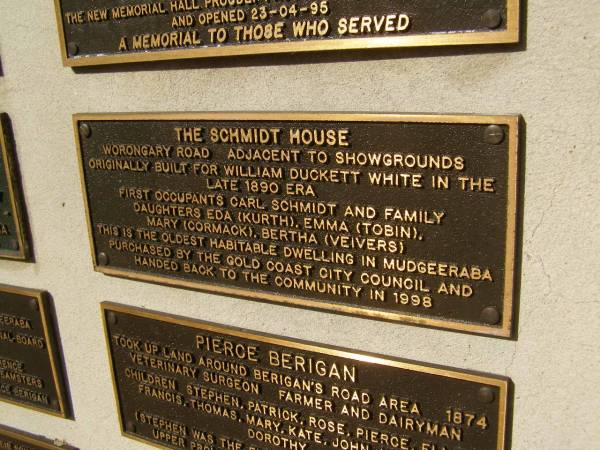 The Schmidt house. Worongary Road. Adjacent to showgrounds. Originally built for William Duckett White in the late 18890 era.  | First occupants Carl SCHMIDT and family. Daughters Eda (Kurth), Emma (Tobin), Mary (Cormack), Bertha (Veivers).  | This is the oldest habitable dwelling in Mudgeeraba. Purchased by the Gold Coast City Council and handed back to the community in 1998.  | Pioneers Memorial, Elsie Laver Park, Mudgeeraba  | 