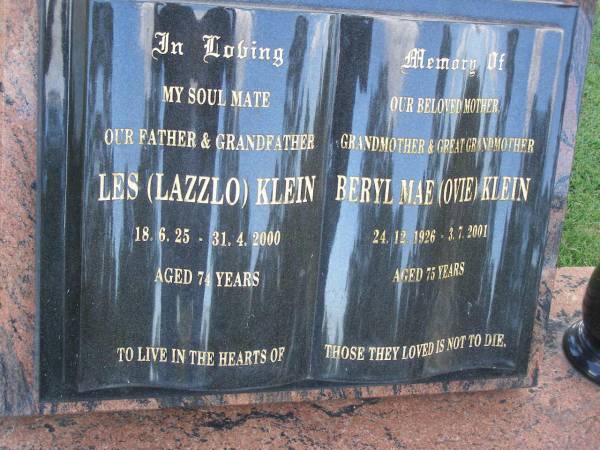 Les (Lazzlo) KLEIN,  | father grandfather,  | 18-6-25 - 31-4-2000 aged 74 years;  | Beryl Mae (Ovie) KLEIN,  | mother grandmother great-grandmother,  | 24-12-1926 - 3-7-2001 aged 75 years;  | Mudgeeraba cemetery, City of Gold Coast  | 