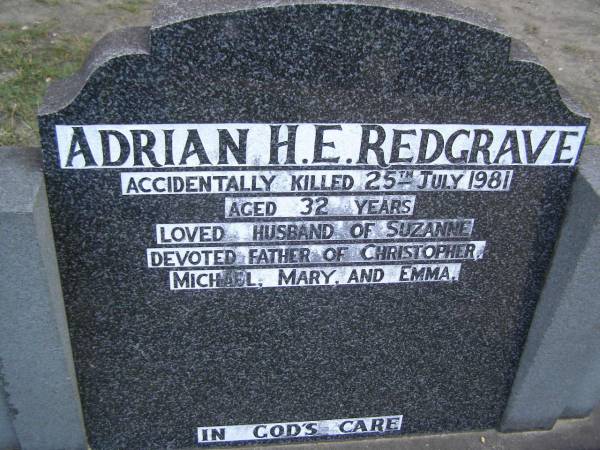 Adrian H.E. REDGRAVE,  | died 25 July 1981 aged 32 years;  | Adrian H.E. REDGRAVE,  | accidentally killed 25 July 1981 aged 32 years,  | husband of Suzanne,  | father of Christopher, Michael, Mary & Emma;  | Mudgeeraba cemetery, City of Gold Coast  | 