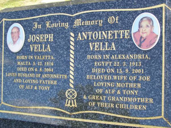 Joseph VELLA,  | born 5-12-1916 Valetta Malta,  | died 6-8-2004,  | husband of Antoinette,  | father of Alf & Tony;  | Antoinette VELLA,  | born 22-3-1913 Alexandria Egypt,  | died 15-9-2001,  | wife of Joe,  | mother of Alf & Tony,  | great-grandmother;  | Mudgeeraba cemetery, City of Gold Coast  | 