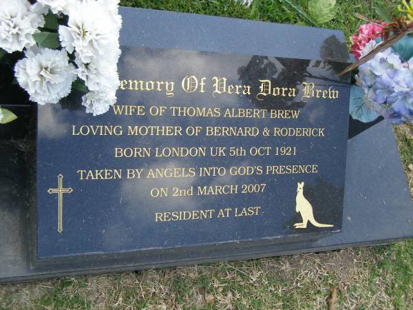 Vera Dora BREW,  | wife of Thomas Albert BREW,  | mother of Bernard & Roderick,  | born 5 Oct 1921 London UK,  | died 2 March 2007;  | Mudgeeraba cemetery, City of Gold Coast  | 