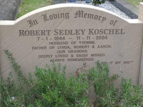 Robert Sedley KOSCHEL,  | 7-1-1944 - 11-11-2004,  | husband of Yvonne,  | father of Lynda, Robert & Aaron,  | grandad;  | Mudgeeraba cemetery, City of Gold Coast  | 