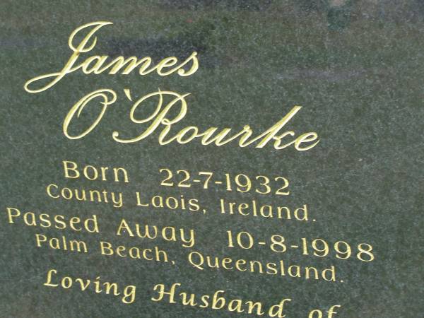 James O'ROURKE,  | born 22-7-1932 County Laois Ireland,  | died 10-8-1998 Palm Beach Queensland,  | husband of Jacqueleine,  | parent of Philomena, Jacqueline & James;  | Mudgeeraba cemetery, City of Gold Coast  | 